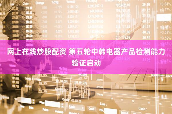 网上在线炒股配资 第五轮中韩电器产品检测能力验证启动
