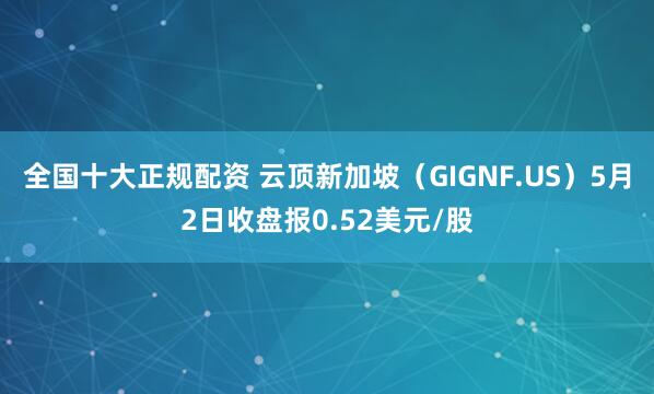 全国十大正规配资 云顶新加坡（GIGNF.US）5月2日收盘报0.52美元/股