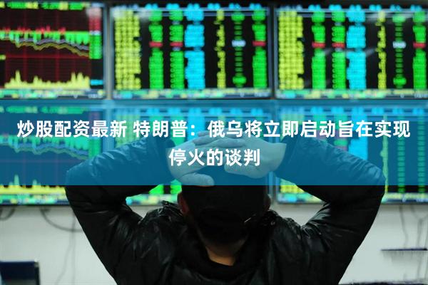 炒股配资最新 特朗普：俄乌将立即启动旨在实现停火的谈判