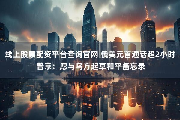 线上股票配资平台查询官网 俄美元首通话超2小时 普京：愿与乌方起草和平备忘录