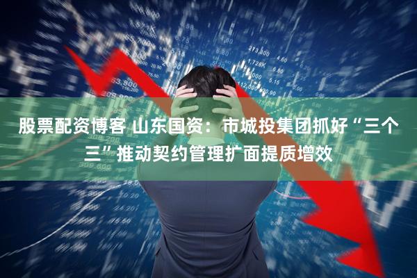 股票配资博客 山东国资：市城投集团抓好“三个三”推动契约管理扩面提质增效