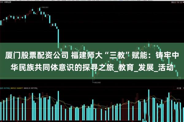 厦门股票配资公司 福建师大“三教”赋能：铸牢中华民族共同体意识的探寻之旅_教育_发展_活动