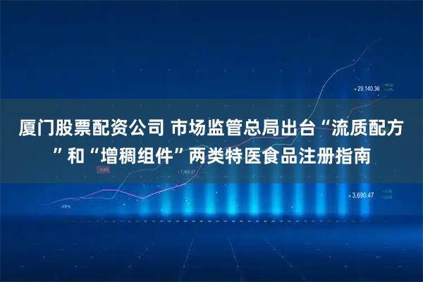 厦门股票配资公司 市场监管总局出台“流质配方”和“增稠组件”两类特医食品注册指南