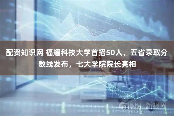 配资知识网 福耀科技大学首招50人，五省录取分数线发布，七大学院院长亮相