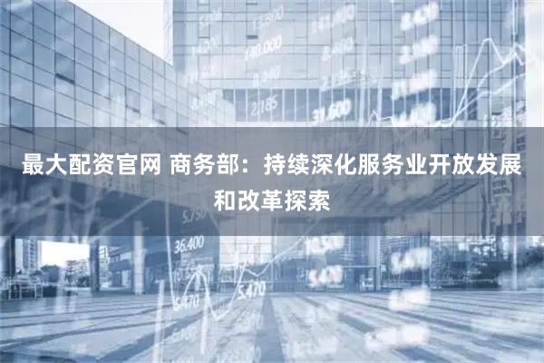 最大配资官网 商务部：持续深化服务业开放发展和改革探索