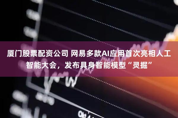 厦门股票配资公司 网易多款AI应用首次亮相人工智能大会，发布具身智能模型“灵掘”