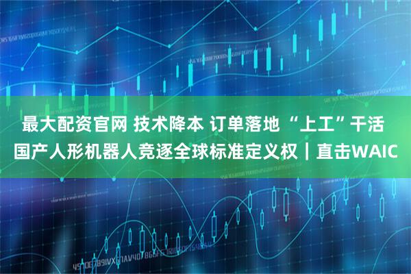 最大配资官网 技术降本 订单落地 “上工”干活 国产人形机器人竞逐全球标准定义权｜直击WAIC