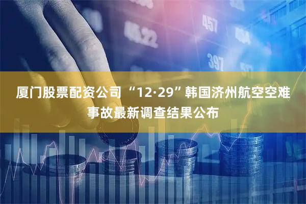 厦门股票配资公司 “12·29”韩国济州航空空难事故最新调查结果公布