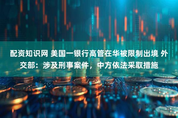 配资知识网 美国一银行高管在华被限制出境 外交部：涉及刑事案件，中方依法采取措施