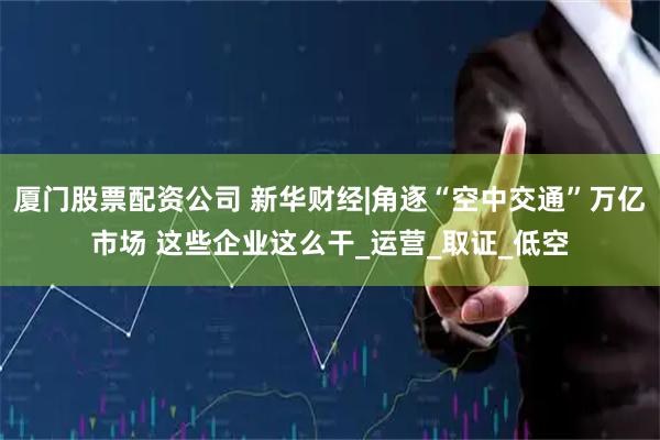 厦门股票配资公司 新华财经|角逐“空中交通”万亿市场 这些企业这么干_运营_取证_低空