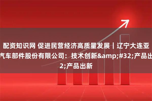 配资知识网 促进民营经济高质量发展｜辽宁大连亚明汽车部件股份有限公司：技术创新&#32;产品出新