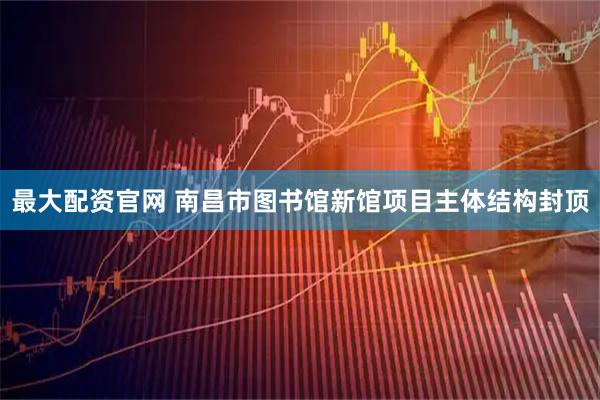 最大配资官网 南昌市图书馆新馆项目主体结构封顶