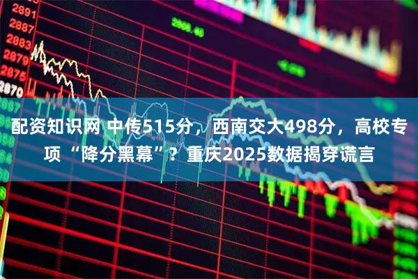 配资知识网 中传515分，西南交大498分，高校专项 “降分黑幕”？重庆2025数据揭穿谎言