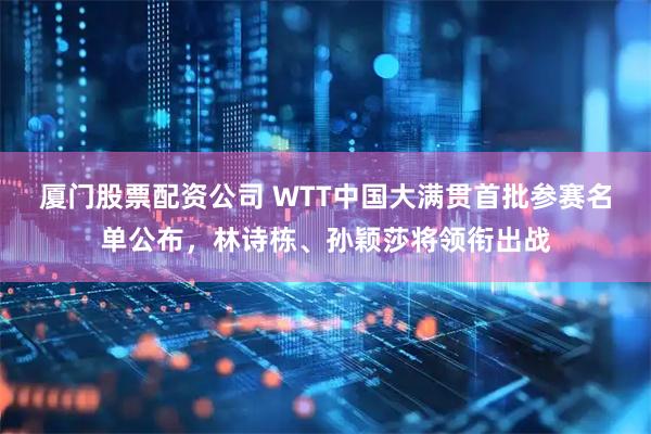 厦门股票配资公司 WTT中国大满贯首批参赛名单公布，林诗栋、孙颖莎将领衔出战