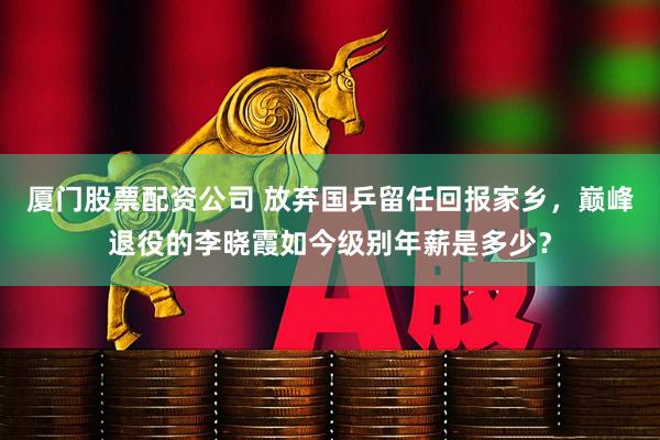 厦门股票配资公司 放弃国乒留任回报家乡，巅峰退役的李晓霞如今级别年薪是多少？