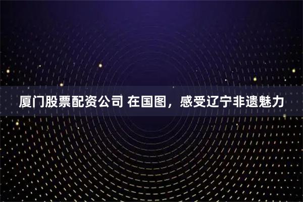 厦门股票配资公司 在国图，感受辽宁非遗魅力