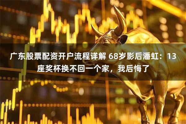 广东股票配资开户流程详解 68岁影后潘虹：13座奖杯换不回一个家，我后悔了