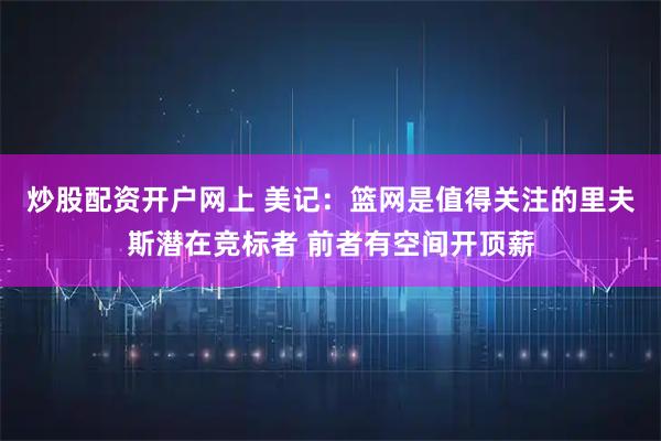 炒股配资开户网上 美记：篮网是值得关注的里夫斯潜在竞标者 前者有空间开顶薪