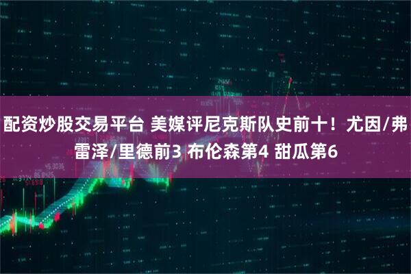 配资炒股交易平台 美媒评尼克斯队史前十！尤因/弗雷泽/里德前3 布伦森第4 甜瓜第6