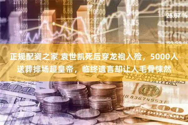 正规配资之家 袁世凯死后穿龙袍入殓，5000人送葬排场超皇帝，临终遗言却让人毛骨悚然
