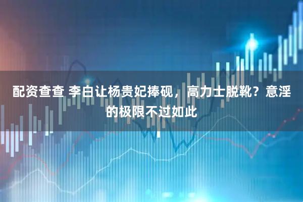 配资查查 李白让杨贵妃捧砚，高力士脱靴？意淫的极限不过如此