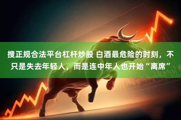 搜正规合法平台杠杆炒股 白酒最危险的时刻，不只是失去年轻人，而是连中年人也开始“离席”
