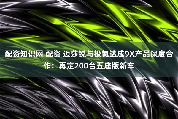 配资知识网 配资 迈莎锐与极氪达成9X产品深度合作：再定200台五座版新车