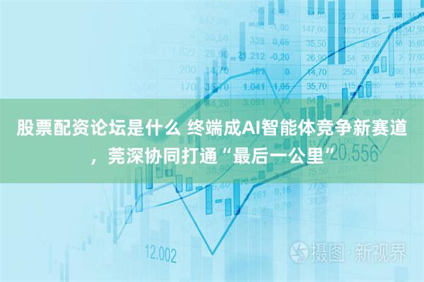 股票配资论坛是什么 终端成AI智能体竞争新赛道,莞深协同打通“最后一公里”