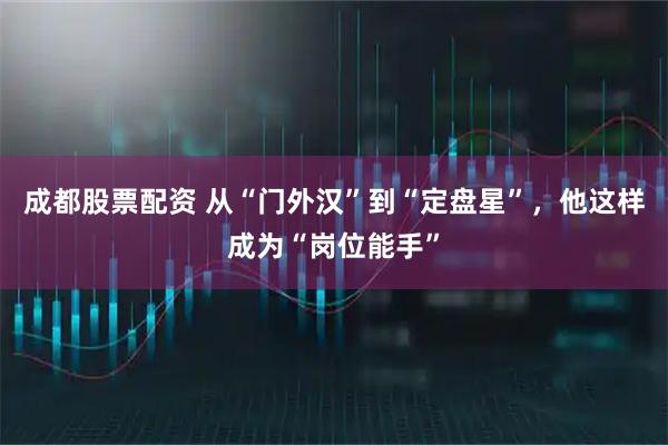 成都股票配资 从“门外汉”到“定盘星”，他这样成为“岗位能手”