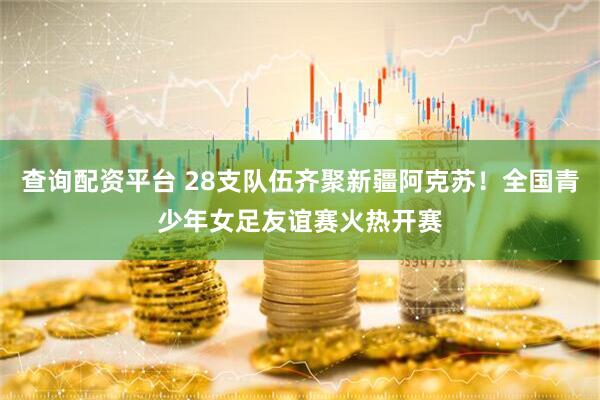 查询配资平台 28支队伍齐聚新疆阿克苏！全国青少年女足友谊赛火热开赛