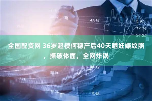 全国配资网 36岁超模何穗产后40天晒妊娠纹照，撕破体面，全网炸锅