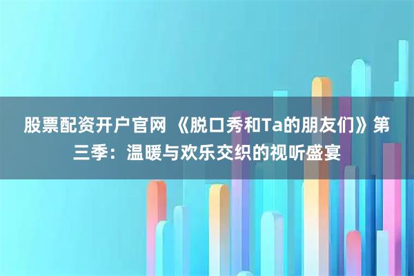 股票配资开户官网 《脱口秀和Ta的朋友们》第三季：温暖与欢乐交织的视听盛宴