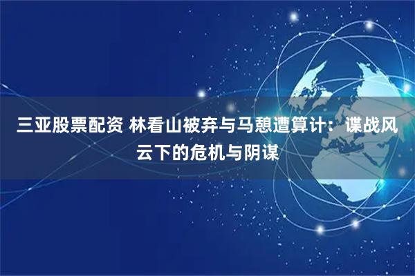 三亚股票配资 林看山被弃与马憩遭算计：谍战风云下的危机与阴谋