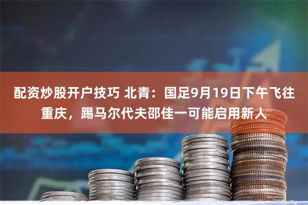 配资炒股开户技巧 北青：国足9月19日下午飞往重庆，踢马尔代夫邵佳一可能启用新人