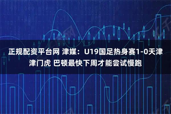 正规配资平台网 津媒：U19国足热身赛1-0天津津门虎 巴顿最快下周才能尝试慢跑