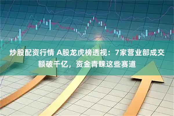 炒股配资行情 A股龙虎榜透视：7家营业部成交额破千亿，资金青睐这些赛道