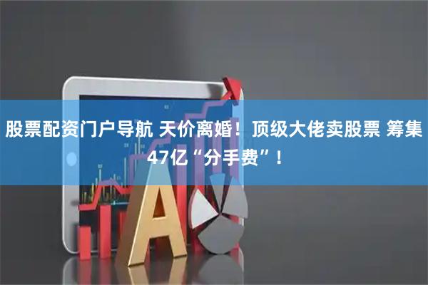股票配资门户导航 天价离婚！顶级大佬卖股票 筹集47亿“分手费”！